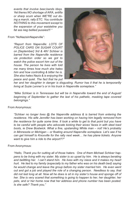 ovents that involve beerbands bbas. Yettheres NO shortage of ARA, antifia or sharp scum when WE’RE out do- ing amarch, rally ETC. You contribute. NOTHING to this movement except to the expansion of your waisteline you fat ass keg belled pussies!!!  From “NoNazisinNaperville™  “Report from Nepervile: LOTS OF POLICE CARS ON SUGAR COURT on (September] 3rd & 4th! Schioer is barred from the Naperville residence. via protection order so we got to watch the police escort him out of the house. The person he lives with told ‘me many times how much she hates him and how controling & biter he is.  She also hates Nazis & is enjoying the peace and quiet. The fact that he put  her and her daughter in danger i disqusting. Rumor has it that he is temporarily lving at Suzie Lenner’s or n his truck in Naperville someplace.”  “Mike Schioer is in Tennessee but will be in Naperville toward the end of August/ beginning of September to gather the fast of his pathetic, masking tape covered belongings.”  From Anonymous:  “Schioer o longer lives @ the Naperville address & is barred from entering the residence. His wife Jennifer has been working on having him legally removed from the residence for quite some time. It took a while to get to that point but you have 1o be careful with people who advocate kicking their wives’ faces in with stee toed bools, ie Drew Bostwick. What a fine, upstanding White man  not! He’s probably in Minnesota or Michigan - or floating around Napervile someplace. Let’s see f he. can get himself to Knoxvile for the rally next week... he has plane tickets. Anyone want to give him a rde (o the airport??"  From Anonymous:  “Hello, Thank you for outting all of those haters. One of them Michael Schioer hap- pens to be living with my sister. My sister is so upset by him. He is always berating ‘and beliting her. | can’t stand him. He lives with my niece and it makes my heart hurt. He lied to my family (especially to my father who was on his death bed) saying e would change and leave the group before my sister married him. He even went out and got a job and played the role of a changing person. Needless o say, that did not last long at all. Now all he does is sitin my sister’s house and sponge offof her. She is very scared that something is going to happen to her, her daughter, her pets, and or her home now that her address and phone number has been posted. s she safe? Thank you,” 